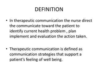DEFINITION
• In therapeutic communication the nurse direct
the communicate toward the patient to
identify current health problem , plan
implement and evaluation the action taken.
• Therapeutic communication is defined as
communication strategies that support a
patient’s feeling of well being.
 