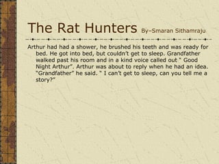 The Rat Hunters                           By–Smaran Sithamraju

Arthur had had a shower, he brushed his teeth and was ready for
   bed. He got into bed, but couldn’t get to sleep. Grandfather
   walked past his room and in a kind voice called out “ Good
   Night Arthur”. Arthur was about to reply when he had an idea.
   “Grandfather” he said. “ I can’t get to sleep, can you tell me a
   story?”
 