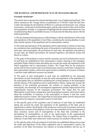 1
THE RATIONAL AND DEMOCRATIC WAY OF MANAGING BRAZIL
Fernando Alcoforado*
This article aims to present the rational and democratic way of administering Brazil. This
article summarizes the 10-page article we published on 11/30/2021 under the title How
to plan and manage the development of Brazil in a rational and democratic way, aiming
at economic, social and environmental progress and the achievement of the social welfare
of its population. Initially, it is important to highlight that the rational and democratic way
of administering Brazil is justifiable because it will provide the Brazilian nation with the
following benefits:
1) The development planning process in Brazil begins with the identification of the needs
and aspirations of the population of each State, considering the existing database in each
State and the opinion of the population and its representative entities.
2) The needs and aspirations of the population and its representative entities of each state
are considered when establishing the goals of the productive and infrastructure sectors of
each state, each municipality, the government of each state, the legislative and judiciary
of each state, the federal government, the national legislative and judicial system and
Brazil as a whole.
3) The goals of the productive sectors and the economic and social infrastructure sectors
of each State are established by their representative entities, listening to the companies
and public bodies linked to them and taking into account the needs and aspirations of the
State's population and its representative entities. The Target Plan for the productive
sectors and for the economic and social infrastructure sectors in each State is prepared by
their representative bodies, which must report on their availability of resources to finance
it and how much additional resources are needed.
4) The goals of each municipality in each state are established by the municipal
government of each municipality to meet the needs and aspirations of the population of
the municipality that are identified considering the existing database in the municipality
and the opinion of the population and its representative entities, taking into account the
priorities of the municipal government, the solution of existing problems in the
municipality, the advantage of its development opportunities and the improvement of the
organizational structure of the municipal government. The Target Plan for each
Municipality in each State is prepared by each municipal government, which must inform
about the availability of resources in the municipality to finance it and how much
additional resources it needs. The Target Plan for each municipality must be analyzed and
approved by the respective municipal councils of each State.
5) The specific goals of the Legislative and of Judiciary of each State are established
taking into account the needs and aspirations of the population of the State and its
representative entities, the demands of the productive sectors and of economic and social
infrastructure in terms of the adoption of new laws that contribute for the development of
these economic sectors and of municipalities in the State that contribute to the
development of municipalities, as well as the improvement of the organizational
structures of the Legislative and of Judiciary. The Targets Plans of Legislative and of
Judiciary of each State must inform how much resources are needed to finance them.
6) The specific goals of the government of each State are established taking into account
the needs and aspirations of the State's population and its representative entities, the
priorities of the State Government, the solution of existing problems and the use of
 