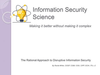 Information Security
Science
The Rational Approach to Disruptive Information Security
By Ravila White, CISSP, CISM, CISA, CIPP, GCIH, ITIL v.3
Making it better without making it complex
 