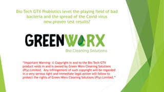 Bio Tech GTX Probiotics level the playing field of bad
bacteria and the spread of the Covid virus
new proven test results?
“Important Warning: © Copyright in and to the Bio Tech GTX
product vests in and is owned by Green Worx Cleaning Solutions
(Pty) Limited. Any infringement of such copyright will be regarded
in a very serious light and immediate legal action will follow to
protect the rights of Green Worx Cleaning Solutions (Pty) Limited.”
 