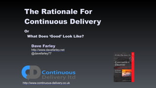 Dave Farley
http://www.davefarley.net
@davefarley77
http://www.continuous-delivery.co.uk
The Rationale For
Continuous Delivery
Or
What Does ‘Good’ Look Like?
 