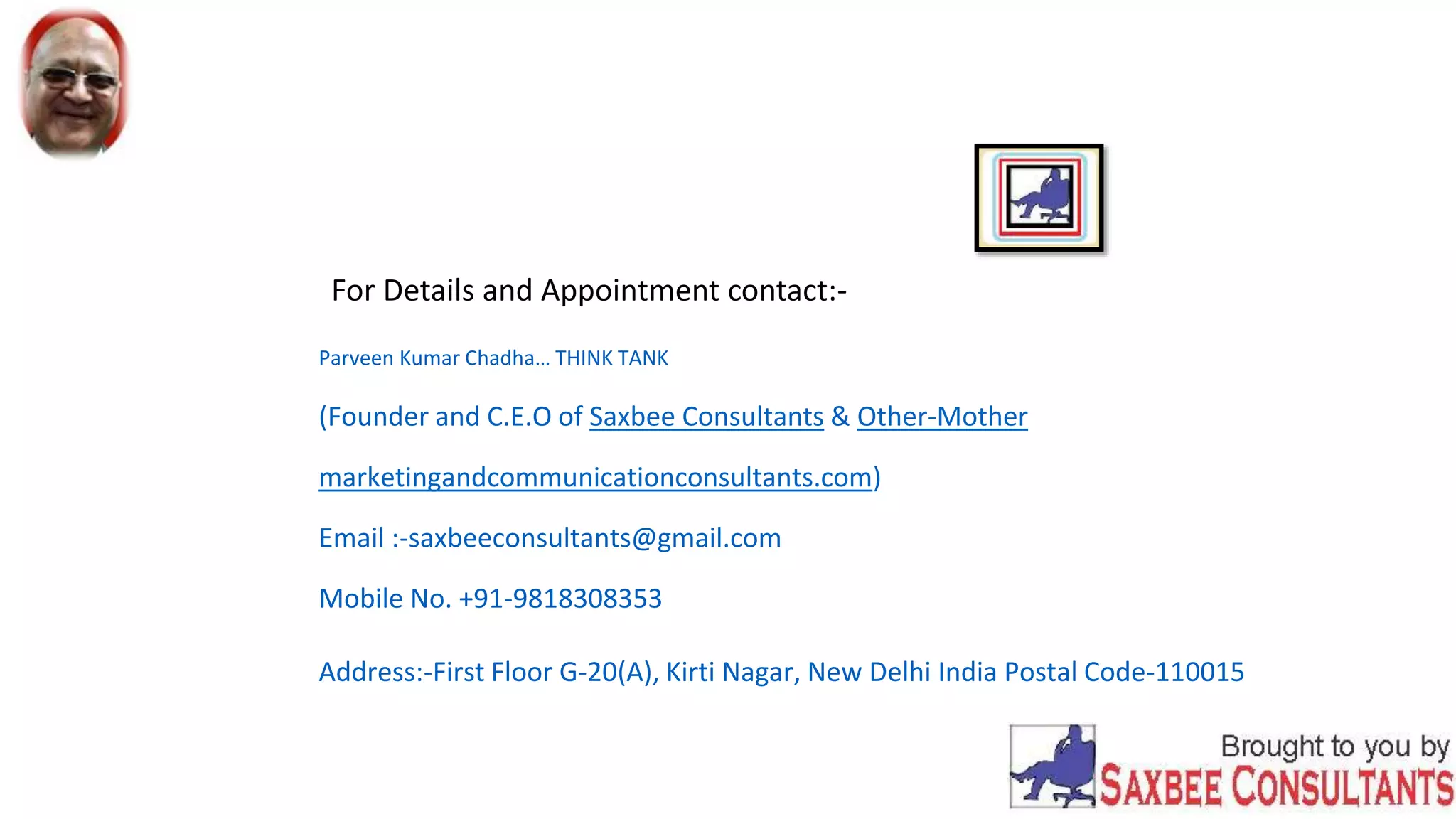 For Details and Appointment contact:-
Parveen Kumar Chadha… THINK TANK
(Founder and C.E.O of Saxbee Consultants & Other-Mother
marketingandcommunicationconsultants.com)
Email :-saxbeeconsultants@gmail.com
Mobile No. +91-9818308353
Address:-First Floor G-20(A), Kirti Nagar, New Delhi India Postal Code-110015
 