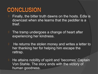  Finally, the bitter truth dawns on the hosts. Edla is
downcast when she learns that the peddler is a
thief.
 The tramp undergoes a change of heart after
experiencing her kindness.
 He returns the stolen money and writes a letter to
her thanking her for helping him escape the
rattrap.
 He attains nobility of spirit and ‘becomes’ Captain
Von Stahle. The story ends with the victory of
human goodness.
 