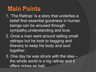 1. ‘The Rattrap’ is a story that underlies a
belief that essential goodness in human
beings can be aroused through
sympathy,understanding and love.
2. Once a man went around selling small
rattraps but he took to begging and
thievery to keep his body and soul
together.
3. One day he was struck with the idea –
the whole world is a big rattrap and it
offers riches as bait.
 