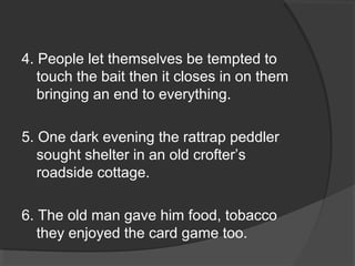 4. People let themselves be tempted to
touch the bait then it closes in on them
bringing an end to everything.
5. One dark evening the rattrap peddler
sought shelter in an old crofter’s
roadside cottage.
6. The old man gave him food, tobacco
they enjoyed the card game too.
 