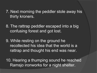 7. Next morning the peddler stole away his
thirty kroners.
8. The rattrap peddler escaped into a big
confusing forest and got lost.
9. While resting on the ground he
recollected his idea that the world is a
rattrap and thought his end was near.
10. Hearing a thumping sound he reached
Ramsjo ironworks for a night shelter.
 