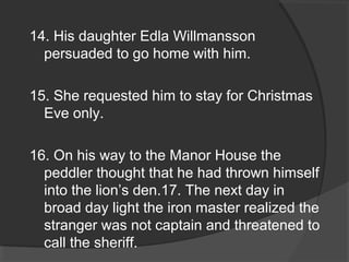 14. His daughter Edla Willmansson
persuaded to go home with him.
15. She requested him to stay for Christmas
Eve only.
16. On his way to the Manor House the
peddler thought that he had thrown himself
into the lion’s den.17. The next day in
broad day light the iron master realized the
stranger was not captain and threatened to
call the sheriff.
 