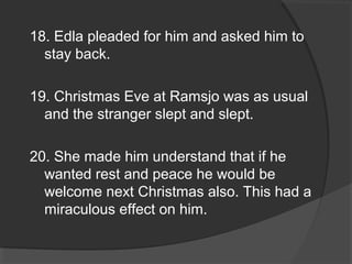 18. Edla pleaded for him and asked him to
stay back.
19. Christmas Eve at Ramsjo was as usual
and the stranger slept and slept.
20. She made him understand that if he
wanted rest and peace he would be
welcome next Christmas also. This had a
miraculous effect on him.
 