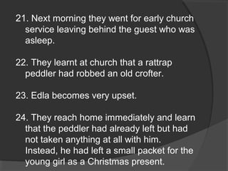 21. Next morning they went for early church
service leaving behind the guest who was
asleep.
22. They learnt at church that a rattrap
peddler had robbed an old crofter.
23. Edla becomes very upset.
24. They reach home immediately and learn
that the peddler had already left but had
not taken anything at all with him.
Instead, he had left a small packet for the
young girl as a Christmas present.
 