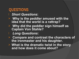  Short Questions:
 Why is the peddler amused with the
idea that the world is a rattrap?
 Why did the peddler sign himself as
Captain Von Stahle?
 Long Questions:
 Compare and contrast the characters of
the ironmaster and his daughter.
 What is the dramatic twist in the story
and how does it come about?
 