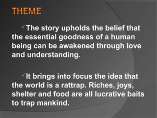 The story upholds the belief that
the essential goodness of a human
being can be awakened through love
and understanding.
It brings into focus the idea that
the world is a rattrap. Riches, joys,
shelter and food are all lucrative baits
to trap mankind.
 