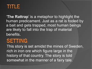 ‘The Rattrap’ is a metaphor to highlight the 
human predicament. Just as a rat is fooled by 
a bait and gets trapped, most human beings 
are likely to fall into the trap of material 
benefits.
 