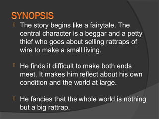  The story begins like a fairytale. The
central character is a beggar and a petty
thief who goes about selling rattraps of
wire to make a small living.
 He finds it difficult to make both ends
meet. It makes him reflect about his own
condition and the world at large.
 He fancies that the whole world is nothing
but a big rattrap.
 