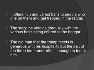  It offers rich and varied baits to people who
bite on them and get trapped in the rattrap.
 The storyline unfolds gradually with the
various baits being offered to the beggar.
 The old man that the tramp meets is
generous with his hospitality but the bait of
the three ten-kronor bills is enough to tempt
him.
 