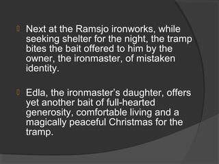  Next at the Ramsjo ironworks, while
seeking shelter for the night, the tramp
bites the bait offered to him by the
owner, the ironmaster, of mistaken
identity.
 Edla, the ironmaster’s daughter, offers
yet another bait of full-hearted
generosity, comfortable living and a
magically peaceful Christmas for the
tramp.
 