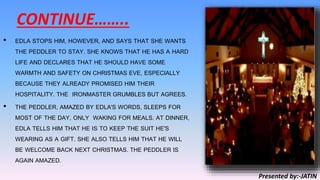 CONTINUE……..
• EDLA STOPS HIM, HOWEVER, AND SAYS THAT SHE WANTS
THE PEDDLER TO STAY. SHE KNOWS THAT HE HAS A HARD
LIFE AND DECLARES THAT HE SHOULD HAVE SOME
WARMTH AND SAFETY ON CHRISTMAS EVE, ESPECIALLY
BECAUSE THEY ALREADY PROMISED HIM THEIR
HOSPITALITY. THE IRONMASTER GRUMBLES BUT AGREES.
• THE PEDDLER, AMAZED BY EDLA'S WORDS, SLEEPS FOR
MOST OF THE DAY, ONLY WAKING FOR MEALS. AT DINNER,
EDLA TELLS HIM THAT HE IS TO KEEP THE SUIT HE'S
WEARING AS A GIFT. SHE ALSO TELLS HIM THAT HE WILL
BE WELCOME BACK NEXT CHRISTMAS. THE PEDDLER IS
AGAIN AMAZED.
Presented by:-JATIN
 
