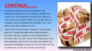 CONTINUE……..
• THE NEXT MORNING, WHICH IS CHRISTMAS, THE
IRONMASTER AND EDLA GO TO CHURCH, WHERE THEY
LEARN THAT THE STRANGER STAYING WITH THEM IS A
THIEF WHO STOLE MONEY FROM THE OLD MAN. EDLA IS
ASHAMED, AND THE IRONMASTER WORRIES THAT THEY
MIGHT HAVE BEEN ROBBED AS WELL.
• WHEN THEY RETURN HOME, HOWEVER, THE PEDDLER
HAS LEFT, TAKING NOTHING AND LEAVING BEHIND A
PACKAGE FOR EDLA. INSIDE IS THE STOLEN MONEY, A
RATTRAP, AND A LETTER. THE LETTER THANKS EDLA FOR
HER KINDNESS, AND STATES THAT SHE HAS FREED THE
PEDDLER FROM BEING CAUGHT IN THE "RATTRAP" OF LIFE.
HE SIGNS THE LETTER AS CAPTAIN VON STAHLE.
Presented by:-NIKHIL
 