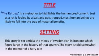 TITLE
‘The Rattrap’ is a metaphor to highlights the human predicament. Just
as a rat is fooled by a bait and gets trapped,most human beings are
likely to fall into the trap of material benefits.
This story is set amidst the mines of sweden,rich in iron ore which
figure large in the history of that country.The story is told somewhat
in the manner of a fairy tale
SETTING
Presented by:-G N KARTHIKEYA
 