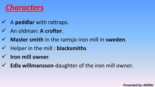 Characters
 A peddlar with rattraps.
 An oldman: A crofter.
 Master smith in the ramsjo iron mill in sweden.
 Helper in the mill : blacksmiths
 Iron mill owner.
 Edla willmansson-daughter of the iron mill owner.
Presented by:-MONU
 