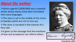 About the author
Selma Lagerlof (18581940) was a Swedish
writer whose stories have been translated
into many languages.
This story is set in the middle of the mines
of Sweden which are rich in iron ore.
The story is narrated in the manner of a
fairy tale.
It gives us the message that the emotions
of love and acceptance can reform others.
Presented by:-ARSH
 