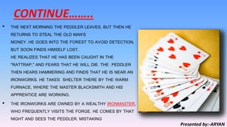 CONTINUE……..
• THE NEXT MORNING THE PEDDLER LEAVES, BUT THEN HE
RETURNS TO STEAL THE OLD MAN'S
MONEY. HE GOES INTO THE FOREST TO AVOID DETECTION,
BUT SOON FINDS HIMSELF LOST.
HE REALIZES THAT HE HAS BEEN CAUGHT IN THE
"RATTRAP," AND FEARS THAT HE WILL DIE. THE PEDDLER
THEN HEARS HAMMERING AND FINDS THAT HE IS NEAR AN
IRONWORKS. HE TAKES SHELTER THERE BY THE WARM
FURNACE, WHERE THE MASTER BLACKSMITH AND HIS
APPRENTICE ARE WORKING.
• THE IRONWORKS ARE OWNED BY A WEALTHY IRONMASTER,
WHO FREQUENTLY VISITS THE FORGE. HE COMES BY THAT
NIGHT AND SEES THE PEDDLER. MISTAKING
Presented by:-ARYAN
 