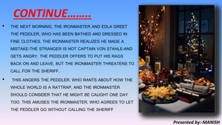 CONTINUE……..
• THE NEXT MORNING, THE IRONMASTER AND EDLA GREET
THE PEDDLER, WHO HAS BEEN BATHED AND DRESSED IN
FINE CLOTHES. THE IRONMASTER REALIZES HE MADE A
MISTAKE-THE STRANGER IS NOT CAPTAIN VON STAHLE-AND
GETS ANGRY. THE PEDDLER OFFERS TO PUT HIS RAGS
BACK ON AND LEAVE, BUT THE IRONMASTER THREATENS TO
CALL FOR THE SHERIFF.
• THIS ANGERS THE PEDDLER, WHO RANTS ABOUT HOW THE
WHOLE WORLD IS A RATTRAP, AND THE IRONMASTER
SHOULD CONSIDER THAT HE MIGHT BE CAUGHT ONE DAY
TOO. THIS AMUSES THE IRONMASTER, WHO AGREES TO LET
THE PEDDLER GO WITHOUT CALLING THE SHERIFF
Presented by:-MANISH
 