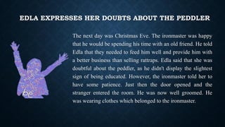 EDLA EXPRESSES HER DOUBTS ABOUT THE PEDDLER
The next day was Christmas Eve. The ironmaster was happy
that he would be spending his time with an old friend. He told
Edla that they needed to feed him well and provide him with
a better business than selling rattraps. Edla said that she was
doubtful about the peddler, as he didn't display the slightest
sign of being educated. However, the ironmaster told her to
have some patience. Just then the door opened and the
stranger entered the room. He was now well groomed. He
was wearing clothes which belonged to the ironmaster.
 