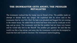 THE IRONMASTER GETS ANGRY; THE PEDDLER
RETALIATES
The ironmaster realised that the tramp was no friend of his. The peddler made no
attempt to delude them any longer. He explained that he never said to the
ironmaster that he was Nils Olof. He had even pleaded and begged for not coming
to the manor house. He added that no harm had been done and he could put on his
rags and go away. The ironmaster said that the peddler had not been very honest
and he would take him to the Sheriff. The peddler got agitated. He said that the
world was like a big rattrap, and some day the ironmaster would also be tempted to
touch the bait and would be doomed. The ironmaster started laughing.
 