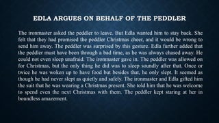 EDLA ARGUES ON BEHALF OF THE PEDDLER
The ironmaster asked the peddler to leave. But Edla wanted him to stay back. She
felt that they had promised the peddler Christmas cheer, and it would be wrong to
send him away. The peddler was surprised by this gesture. Edla further added that
the peddler must have been through a bad time, as he was always chased away. He
could not even sleep unafraid. The ironmaster gave in. The peddler was allowed on
for Christmas, but the only thing he did was to sleep soundly after that. Once or
twice he was woken up to have food but besides that, he only slept. It seemed as
though he had never slept as quietly and safely. The ironmaster and Edla gifted him
the suit that he was wearing a Christmas present. She told him that he was welcome
to spend even the next Christmas with them. The peddler kept staring at her in
boundless amazement.
 