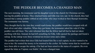 THE PEDDLER BECOMES A CHANGED MAN
The next morning, the ironmaster and his daughter went to the church for Christmas service,
leaving the peddler at home. They returned home and Edla was very sad. At the church, they had
learned that a rattrap peddler robbed an old crofter who once worked at their Ramsjö Ironworks.
The ironmaster was furious.
They thought that by the time they would reach home, the peddler would have escaped with all
their silver and other valuables. When they got home, the ironmaster asked the valet if if the
peddler was still there. The valet informed him that the fellow had left but he had not taken
anything with him. Instead, he had left something for Edla. Edla opened the package and found a
rattrap. In the rattrap were three wrinkled ten kronor notes and a letter.
The peddler had written that since Edla had treated him like a real captain, he also wanted to be
nice to her. He wanted the money to be returned to the crofter. He further wrote that he would not
have been able to escape the rattrap, if he had not been raised to the status of a captain. He even
signed the letter as 'Captain von Stahle'. He was a changed man.
 