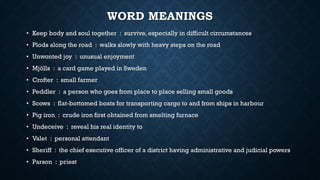 WORD MEANINGS
• Keep body and soul together : survive, especially in difficult circumstances
• Plods along the road : walks slowly with heavy steps on the road
• Unwonted joy : unusual enjoyment
• Mjölls : a card game played in Sweden
• Crofter : small farmer
• Peddler : a person who goes from place to place selling small goods
• Scows : flat-bottomed boats for transporting cargo to and from ships in harbour
• Pig iron : crude iron first obtained from smelting furnace
• Undeceive : reveal his real identity to
• Valet : personal attendant
• Sheriff : the chief executive officer of a district having administrative and judicial powers
• Parson : priest
 