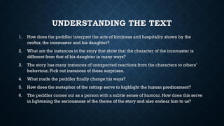 UNDERSTANDING THE TEXT
1. How does the peddler interpret the acts of kindness and hospitality shown by the
crofter, the ironmaster and his daughter?
2. What are the instances in the story that show that the character of the ironmaster is
different from that of his daughter in many ways?
3. The story has many instances of unexpected reactions from the characters to others’
behaviour. Pick out instances of these surprises.
4. What made the peddler finally change his ways?
5. How does the metaphor of the rattrap serve to highlight the human predicament?
6. The peddler comes out as a person with a subtle sense of humour. How does this serve
in lightening the seriousness of the theme of the story and also endear him to us?
 