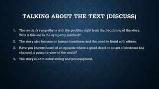 TALKING ABOUT THE TEXT (DISCUSS)
1. The reader’s sympathy is with the peddler right from the beginning of the story.
Why is this so? Is the sympathy justified?
2. The story also focuses on human loneliness and the need to bond with others.
3. Have you known/heard of an episode where a good deed or an act of kindness has
changed a person’s view of the world?
4. The story is both entertaining and philosophical.
 