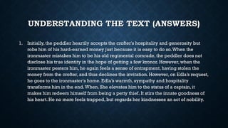 UNDERSTANDING THE TEXT (ANSWERS)
1. Initially, the peddler heartily accepts the crofter's hospitality and generosity but
robs him of his hard-earned money just because it is easy to do so.When the
ironmaster mistakes him to be his old regimental comrade, the peddler does not
disclose his true identity in the hope of getting a few kronor. However, when the
ironmaster pesters him, he again feels a sense of entrapment, having stolen the
money from the crofter, and thus declines the invitation. However, on Edla’s request,
he goes to the ironmaster's home. Edla’s warmth, sympathy and hospitality
transforms him in the end.When. She elevates him to the status of a captain, it
makes him redeem himself from being a petty thief. It stirs the innate goodness of
his heart. He no more feels trapped, but regards her kindnesses an act of nobility.
 