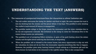 UNDERSTANDING THE TEXT (ANSWERS)
3. The instances of unexpected reactions from the characters to others’ behavior are:
i. The old crofter welcomes the tramp for shelter and food at night. He even reposes his trust in
him by showing him the money and the place where it was kept. The peddler’s actor stealing
the crofter’s hard-earned 30 kronor is unexpected.
ii. The peddler seeks refuge in the forge, meets the ironmaster and the latter mistakes him to
be his old regimental comrade. His invitation to the tramp to come for Christmas Eve to the
manor house leaves one astounded.
iii. The peddler’s act of accepting Edla’s invitation, in spite of his guilt feeling about the stolen
money and thoughts about entering the lion’s den, is surprising.
iv. When the peddler, left to himself in the manor house, has every opportunity to slip out with
the valuables, he does not do so. Even the ironmaster expects something like this to happen.
However, the peddler goes away, leaving behind a small rattrap-as a Christmas gift and the
thirty kronor he had stolen to be returned to the rightful owner.This is also unexpected.
 