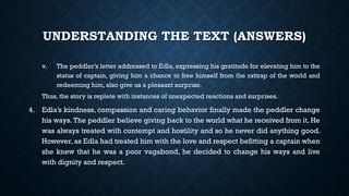 UNDERSTANDING THE TEXT (ANSWERS)
v. The peddler’s letter addressed to Edla, expressing his gratitude for elevating him to the
status of captain, giving him a chance to free himself from the rattrap of the world and
redeeming him, also give us a pleasant surprise.
Thus, the story is replete with instances of unexpected reactions and surprises.
4. Edla’s kindness, compassion and caring behavior finally made the peddler change
his ways. The peddler believe giving back to the world what he received from it, He
was always treated with contempt and hostility and so he never did anything good.
However, as Edla had treated him with the love and respect befitting a captain when
she knew that he was a poor vagabond, he decided to change his ways and live
with dignity and respect.
 