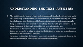 UNDERSTANDING THE TEXT (ANSWERS)
5. The peddler, in the course of his wandering suddenly thinks about the whole world
as a big rattrap. Just as cheese and meat are baits in the rattrap. similarly the riches,
joy, shelter and food that the world offers are baits to entrap and ensnare people.
Being an embittered man, shunned by everybody, these thoughts give ‘unwonted joy the
tramp. He thinks of all the people around him who have fallen into the trap
The musings of the tramp do have an iota of truth in them. We are tempted by temptation,
desires and needs. We go all out to satisfy they, In this desire to amass and accumulate more
and more, we are entrapped by the world.
Just in. case we do not get the things we want, we are plunged into despair and gloom. In this
way, the metaphor of the rattrap highlights the human predicament
 