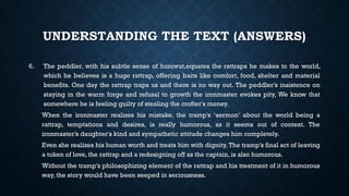 UNDERSTANDING THE TEXT (ANSWERS)
6. The peddler, with his subtle sense of huniwut,equates the rattraps he makes to the world,
which he believes is a huge rattrap, offering baits like comfort, food, shelter and material
benefits. One day the rattrap traps us and there is no way out. The peddler’s insistence on
staying in the warm forge and refusal to growth the ironmaster evokes pity, We know that
somewhere he is feeling guilty of stealing the crofter's money.
When the ironmaster realizes his mistake, the tramp's ‘sermon’ about the world being a
rattrap, temptations and desires, is really humorous, as it seems out of context. The
ironmaster’s daughter's kind and sympathetic attitude changes him completely.
Even she realizes his human worth and treats him with dignity, The tramp’s final act of leaving
a token of love, the rattrap and a redesigning off as the captain, is also humorous.
Without the tramp’s philosophizing element of the rattrap and his treatment of it in humorous
way, the story would have been seeped in seriousness.
 