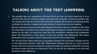 TALKING ABOUT THE TEXT (ANSWERS)
1. The peddler wins our sympathy for his way of life and how the world treats him. It is an
admitted fact that the underdog always runs away with sympathy, so does the peddler with
the rattraps. He begs the material like wire for his rattraps. His business not being specially
profitable, he resorts to begging and petty thievery to keep body and soul together.
His life is sad and monotonous. He plods along the road lost in his own meditation. The world
has never been very kind to him and he feels happy in calling it a rattrap. Whenever, he asks
shelter for the night, he meets sour faces. He is an unwelcome, unwanted and undesirable
figure. The blacksmiths at forge glance at him only casually and indifferently. The master
blacksmith nods a haughty consent without honoring him with a single word.
The old and lonely crofter finds him an enjoyable company. The ironmaster mistakes him for
an old regimental comrade. Only Edla Willmansson behaves with him in a kind, friendly
manner. Her nice treatment arouses the tramp’s goodness. He redeems himself Hy returning
the stolen money and wins our admiration. Thus, we see that the sympathy is not only well
earned but well justified too.
 
