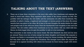 TALKING ABOUT THE TEXT (ANSWERS)
2. There are at least three characters in the story who suffer from loneliness and express the
need to bond with others. They represent three strata of the human society as well. The
peddler with the rattraps, the old crofter and the ironmaster all suffer from loneliness. The
peddler is called a tramp, a vagabond and stranger at various points of the story. He moves
wearily from one place to the other. He is lost in his own thoughts. He seeks shelter for night
and people look at him with sour faces. Even the blacksmiths look haughtily at him and nod
consent. The old crofter suffers from loneliness as he has neither wife nor child with him.
Hence, he feels happy when he gets the peddler to talk to in his loneliness.
The ironmaster is also lonely in his manor house. His wife Elizabeth has died and his sons
are abroad. There is no one at home except his oldest daughter and himself. His requests to
Captain von Stehle to accompany him show his need for human bonding. He admits frankly
that they didn’t have any company for Christmas. The stranger turns down the request not
because he is against bonding with others but because he fears being caught with stolen
money.
 