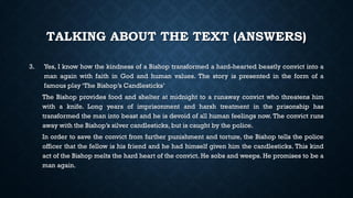 TALKING ABOUT THE TEXT (ANSWERS)
3. Yes, I know how the kindness of a Bishop transformed a hard-hearted beastly convict into a
man again with faith in God and human values. The story is presented in the form of a
famous play ‘The Bishop’s Candlesticks’
The Bishop provides food and shelter at midnight to a runaway convict who threatens him
with a knife. Long years of imprisonment and harsh treatment in the prisonship has
transformed the man into beast and he is devoid of all human feelings now. The convict runs
away with the Bishop’s silver candlesticks, but is caught by the police.
In order to save the convict from further punishment and torture, the Bishop tells the police
officer that the fellow is his friend and he had himself given him the candlesticks. This kind
act of the Bishop melts the hard heart of the convict. He sobs and weeps. He promises to be a
man again.
 