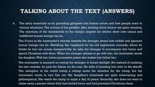 TALKING ABOUT THE TEXT (ANSWERS)
4. The story entertains us by providing glimpses into human nature and how people react to
various situations. The actions of the peddler after stealing thirty kronor are quite amusing.
The reactions of the blacksmiths to the tramp’s request for shelter show how casual and
indifferent human beings can be.
The U-turn in the ironmaster’s attitude towards the stranger reveal how selfish and ignorant
human beings can be. Mistaking the vagabond for his old regimental comrade, whom he
thinks he has run across unexpectedly, he asks the stranger to accompany him home and
spend Christmas with them. When the stranger refuses to go with him, the ironmaster sends
his daughter.With her better persuasive power she makes him follow her.
The ironmaster is annoyed on seeing the stranger in broad daylight. But instead of realising
his own mistake, he puts the blame on the man. He talks of handing him over to the sheriff.
The metaphor of the world being a rattrap saves the situation for the tramp, but the
ironmaster wants to turn him out. His daughter’s comments are quite entertaining and
philosophical. She wants the tramp to enjoy a day of peace. Secondly, she does not want to
chase away a person whom they had invited home and had promised Christmas cheer
 