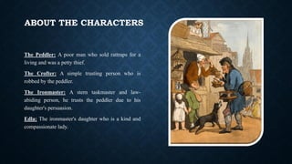 ABOUT THE CHARACTERS
The Peddler: A poor man who sold rattraps for a
living and was a petty thief.
The Crofter: A simple trusting person who is
robbed by the peddler.
The Ironmaster: A stern taskmaster and law-
abiding person, he trusts the peddler due to his
daughter's persuasion.
Edla: The ironmaster's daughter who is a kind and
compassionate lady.
 