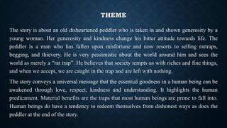 THEME
The story is about an old disheartened peddler who is taken in and shown generosity by a
young woman. Her generosity and kindness change his bitter attitude towards life. The
peddler is a man who has fallen upon misfortune and now resorts to selling rattraps,
begging, and thievery. He is very pessimistic about the world around him and sees the
world as merely a “rat trap”. He believes that society tempts us with riches and fine things,
and when we accept, we are caught in the trap and are left with nothing.
The story conveys a universal message that the essential goodness in a human being can be
awakened through love, respect, kindness and understanding. It highlights the human
predicament. Material benefits are the traps that most human beings are prone to fall into.
Human beings do have a tendency to redeem themselves from dishonest ways as does the
peddler at the end of the story.
 