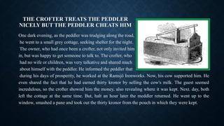 THE CROFTER TREATS THE PEDDLER
NICELY BUT THE PEDDLER CHEATS HIM
One dark evening, as the peddler was trudging along the road,
he went to a small grey cottage, seeking shelter for the night.
The owner, who had once been a crofter, not only invited him
in, but was happy to get someone to talk to. The crofter, who
had no wife or children, was very talkative and shared much
about himself with the peddler. He informed the peddler that
during his days of prosperity, he worked at the Ramsjö Ironworks. Now, his cow supported him. He
even shared the fact that he had earned thirty kronor by selling the cow's milk. The guest seemed
incredulous, so the crofter showed him the money, also revealing where it was kept. Next. day, both
left the cottage at the same time. But, halt an hour later the meddler returned. He went up to the
window, smashed a pane and took out the thirty kronor from the pouch in which they were kept.
 