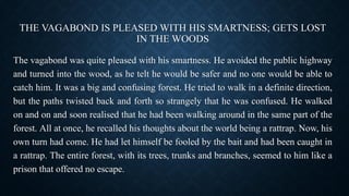 THE VAGABOND IS PLEASED WITH HIS SMARTNESS; GETS LOST
IN THE WOODS
The vagabond was quite pleased with his smartness. He avoided the public highway
and turned into the wood, as he telt he would be safer and no one would be able to
catch him. It was a big and confusing forest. He tried to walk in a definite direction,
but the paths twisted back and forth so strangely that he was confused. He walked
on and on and soon realised that he had been walking around in the same part of the
forest. All at once, he recalled his thoughts about the world being a rattrap. Now, his
own turn had come. He had let himself be fooled by the bait and had been caught in
a rattrap. The entire forest, with its trees, trunks and branches, seemed to him like a
prison that offered no escape.
 