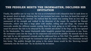 THE PEDDLER MEETS THE IRONMASTER; DECLINES HIS
INVITATION
Finally, the peddler saw no way out. He was so overwhelmed with exhaustion that he sank down to
the ground, dired to death, thinking that his last moment had come. Just then, he heard the sound of
the regular thumping of a hammer. He realised that the sound was coming from an iron mill. He
summoned all his strength and walked in the direction of the sound. He reached the Ramsjö
Ironworks, which was then a large plant with smelter, rolling mill and forge. He entered the
ironworks amidst the different sounds coming from the work going on in full swing. It was quite
usual for persons like him to be attracted by the warmth and shelter of the forge, so he was ignored
by the blacksmiths. The master blacksmith rather haughtily granted him permission to stay. Soon,
the ironmaster came into the forge for his inspection and noticed the peddler. He mistook him in the
dim light for an old regimental comrade and the addressed him as Nils Olof. The peddler didn't try
to clear his doubt, as he thought the ironmaster might give him some money. The ironmaster invited
him home. The peddler thought that going to the manor house would be like 'throwing himself
voluntarily into the lion's den'. So, he declined the invitation.
 