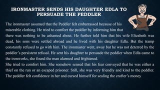 IRONMASTER SENDS HIS DAUGHTER EDLA TO
PERSUADE THE PEDDLER
The ironmaster assumed that the Peddler felt embarrassed because of his
miserable clothing. He tried to comfort the peddler by informing him that
there was nothing to be ashamed about. He further told him that his wife Elizabeth was
dead, his sons were settled abroad and he lived with his daughter Edla. But the tramp
constantly refused to go with him. The ironmaster went, away but he was not deterred by the
peddler’s persistent refusal. He sent his daughter to persuade the peddler when Edla came to
the ironworks, she found the man alarmed and frightened.
She tried to comfort him. She somehow sensed that his fear conveyed that he was either a
thief on the run or an escaped prisoner. Still, she was very friendly and kind to the peddler.
The peddler felt confidence in her and cursed himself for sealing the crofter’s money
 