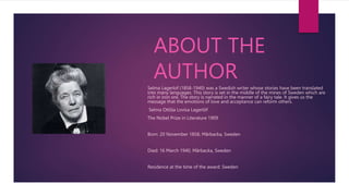 ABOUT THE
AUTHOR
Selma Lagerlof (1858-1940) was a Swedish writer whose stories have been translated
into many languages. This story is set in the middle of the mines of Sweden which are
rich in iron ore. The story is narrated in the manner of a fairy tale. It gives us the
message that the emotions of love and acceptance can reform others.
Selma Ottilia Lovisa Lagerlöf
The Nobel Prize in Literature 1909
Born: 20 November 1858, Mårbacka, Sweden
Died: 16 March 1940, Mårbacka, Sweden
Residence at the time of the award: Sweden
 